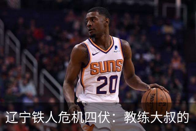 辽宁铁人危机四伏：教练大叔的“魔反”，保级路上需谨慎！